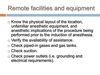 Remote facilities and equipment
 Know the physical layout of the location,
unfamiliar anesthetic equipment, and
anesthetic implications of the procedure being
performed prior to the induction of anesthesia.
 Verify the availability of assistance.
 Check piped-in gases and gas tanks.
 Check suction.
 Check power outlets (i.e. grounding and
electrical requirements).
 