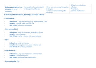 - Difficulty in ambulation
Dialysis Catheters (e.g.,
tunneled or non-
tunneled)
Hemodialysis for patients with
end-stage renal disease
- Direct access to central circulation
for dialysis
- Can be used immediately after
placement
- Infection
- Thrombosis
- Catheter malfunction
Summary of Indications, Benefits, and Side Effects
• Tunneled CVC:
◦ Indications: Long-term therapy (e.g., chemotherapy, TPN)
◦ Benefits: Durable, lower infection risk
◦ Side Effects: Infection, thrombosis
• Non-tunneled CVC:
◦ Indications: Short-term therapy, emergency access
◦ Benefits: Immediate use
◦ Side Effects: Higher infection risk, pneumothorax
• PICC:
◦ Indications: Long-term access
◦ Benefits: Bedside placement, lower infection rate
◦ Side Effects: Thrombosis, infection
• Subclavian CVC:
◦ Indications: Long-term medication administration
◦ Benefits: Lower infection risk
◦ Side Effects: Pneumothorax, hemothorax
• Internal Jugular CVC:
 