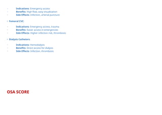 ◦ Indications: Emergency access
◦ Benefits: High flow, easy visualization
◦ Side Effects: Infection, arterial puncture
• Femoral CVC:
◦ Indications: Emergency access, trauma
◦ Benefits: Easier access in emergencies
◦ Side Effects: Higher infection risk, thrombosis
• Dialysis Catheters:
◦ Indications: Hemodialysis
◦ Benefits: Direct access for dialysis
◦ Side Effects: Infection, thrombosis
OSA SCORE
 