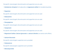 No specific reversal agent; discontinuation and supportive care are used.
• Amiodarone: Atropine for bradycardia or magnesium sulfate for torsades de pointes.
• Dopamine
No specific reversal agent; discontinuation and supportive care are used.
• Dobutamine
No specific reversal agent; discontinuation and supportive care are used.
• Phenylephrine
No specific reversal agent; discontinuation and supportive care are used.
• Vasopressin
No specific reversal agent; discontinuation and supportive care are used.
• Magnesium Sulfate: Calcium gluconate or calcium chloride can reverse some effects.
• Calcium Gluconate
No specific reversal agent; supportive care is provided.
• Ondansetron
No specific reversal agent; supportive care is provided.
• Metoclopramide
 