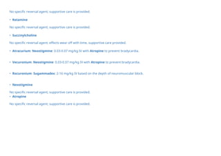No specific reversal agent; supportive care is provided.
• Ketamine
No specific reversal agent; supportive care is provided.
• Succinylcholine
No specific reversal agent; effects wear off with time, supportive care provided.
• Atracurium: Neostigmine: 0.03-0.07 mg/kg IV with Atropine to prevent bradycardia.
• Vecuronium: Neostigmine: 0.03-0.07 mg/kg IV with Atropine to prevent bradycardia.
• Rocuronium: Sugammadex: 2-16 mg/kg IV based on the depth of neuromuscular block.
• Neostigmine
No specific reversal agent; supportive care is provided.
• Atropine
No specific reversal agent; supportive care is provided.
 