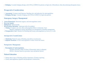 • Bridging: Consider bridging therapy with UFH or LMWH for patients at high risk of thrombosis when discontinuing therapeutic doses.
Preoperative Considerations
• Assessment: Evaluate renal function, bleeding risk, and indication for anticoagulation.
• Bridging Therapy: Consider bridging with UFH or LMWH for high-risk patients.
Emergency Surgery Management
1. Assess Hemostasis: Determine urgency and anticoagulation status.
2. Reversal Agents:
◦ Dabigatran: Idarucizumab.
◦ Rivaroxaban/Apixaban: Andexanet alfa (if available).
3. Timing: If surgery can wait, allow anticoagulant effects to diminish; if not:
◦ Monitor coagulation closely and prepare for intraoperative bleeding management.
4. Postoperative Care: Monitor for bleeding and resume anticoagulation as soon as it is safe.
Intraoperative Considerations
• Monitoring: Watch for signs of bleeding, especially in vascular areas.
• Regional Anesthesia: Avoid if anticoagulation is within critical time frames.
Postoperative Management
• Resumption of Anticoagulation:
◦ Warfarin: Resume within 24 hours if hemostatic status is adequate.
◦ DOACs: Resume based on procedure type and patient factors.
Patient Education
• Inform about signs of bleeding and the importance of timely reporting.
• Clarify anticoagulation regimen and preoperative instructions.
 