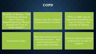 COPD
Severity of disease - Use
of inhalers and how
often? Recent
hospitalizations? Recent
steroid use? Use of
home oxygen?
Chest x-ray for evidence
of pneumonia or bullae.
PFTs or ABG may be
indicated depending on
type of surgery and
severity of disease.
Auscultate lungs.
Has the patient been on
steroids recently – may
need intraoperative
stress-dose steroids.
Instruct patient to bring
medications on day of
surgery.
 