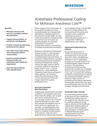Anesthesia Professional Coding
                                  for McKesson Anesthesia Care™
Benefits                          While surgeons focus exclusively on      co-morbidities brings in $7,301.081.1
                                  the surgical procedure at hand,          Failure to charge patients for
– Maximize revenue with           anesthesiologists are charged with       increased levels of severity and
  accurate comorbid condition     assembling a detailed portrait of        changes to their diagnostic
  documentation                   the patients’ overall health. As they    related group stature is
                                  create each patient’s anesthesia plan    effectively giving away care —
– Support documentation of        of care from pre-op to post-op,          a proposition healthcare
  procedures and diagnoses        anesthesiologists are uniquely           organizations can’t afford.
                                  positioned to recoup the
– Increase revenue by improving   considerable revenue routinely lost
  professional fee capture        to limited comorbid documentation.       Improved Professional Fee
                                                                           Capture
– Save labor hours spent doing    McKesson’s Anesthesia Professional
  time-consuming medical                                                   By permitting the start of
                                  Coding module is a sophisticated         continuous and discontinuous
  record coding                   coding tool that assists with the        anesthesia time in pre-op and
                                  anesthesiologist’s documentation of      sign-off in PACU, the McKesson
– Improve anesthesiologists’      a patient’s medical history, including
  financial health and                                                     Anesthesia Care™ application
                                  pre-existing physiologic conditions.     provides an accurate record of an
  satisfaction with healthcare    Anesthesia Professional Coding
  organization                                                             anesthesiologist’s beginning and
                                  utilizes five-digit codes to specify     end time. The Anesthesia
                                  comorbid conditions requiring a          Professional Coding module
– Save time spent dealing         higher level of care — such as
  with rejected claims                                                     prevents the routine loss of billable
                                  hypertension, atrial fibrillation,       time on the front and back end of
                                  congestive heart failure and gastric     every case, increasing the anesthesia
                                  reflux disease. The resulting            provider’s reimbursement as well as
                                  digital documentation provides           the employing hospital’s revenue.
                                  a more accurate and thorough             Electronic data transfer of
                                  charge capture for quality               professional fee billing information
                                  professional care.                       dramatically reduces the time spent
                                                                           transcribing data and cuts the costs
                                                                           of paper storage and transmittal.
                                  Accurate Comorbid
                                  Documentation
                                  Inadequately documented comorbid         Increased Labor Savings
                                  conditions cost hospitals more than      Accurate billing always begins
                                  three times the dollars, per surgical    at the point of care. Anesthesia
                                  case, lost to medication errors.         Professional Coding improves
                                  For any given surgery, the financial     the speed of the collection cycle
                                  disparity between an event with          by sending outbound charge
                                  documented comorbidities and an          capture directly to the healthcare
                                  event without is significant. For        organization’s billing system at
                                  example, an appendectomy with            case closure. Without digital
                                  documented comorbidities might           documentation, certified coders
                                  result in a hospital reimbursement       in Medical Records spend
                                  of $13,556.57, while the same            approximately three hours
                                  appendectomy without documented          interpreting each chart.
 