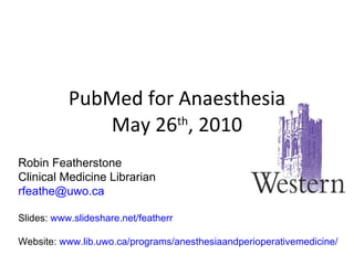 PubMed for Anaesthesia May 26 th , 2010 Robin Featherstone Clinical Medicine Librarian [email_address] Slides:  www.slideshare.net/featherr Website:  www.lib.uwo.ca/programs/anesthesiaandperioperativemedicine/ 