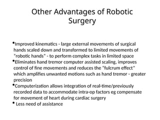 Other Advantages of Robotic
Surgery
•Improved kinematics - large external movements of surgical
hands scaled down and transformed to limited movements of
“robotic hands” - to perform complex tasks in limited space
•Eliminates hand tremor computer assisted scaling, improves
control of fine movements and reduces the “fulcrum effect”
which amplifies unwanted motions such as hand tremor - greater
precision
•Computerization allows integration of real-time/previously
recorded data to accommodate intra-op factors eg compensate
for movement of heart during cardiac surgery
• Less need of assistance
 