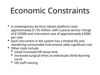 Economic Constraints
• A contemporary da Vinci robotic platform costs
approximately £1.55 million, with a yearly service charge
of £125000 and instrument cost of approximately £2000
per case
• Each instrument in the system has a limited life and
reordering consumable instruments adds significant cost
• Other costs include
• initial increased OR setup time
• increased surgical times as individuals climb learning
curve
• OR staff training
 