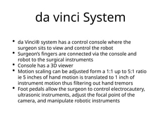 da vinci System
• da Vinci® system has a control console where the
surgeon sits to view and control the robot
• Surgeon’s fingers are connected via the console and
robot to the surgical instruments
• Console has a 3D viewer
• Motion scaling can be adjusted form a 1:1 up to 5:1 ratio
ie 5 inches of hand motion is translated to 1 inch of
instrument motion thus filtering out hand tremors
• Foot pedals allow the surgeon to control electrocautery,
ultrasonic instruments, adjust the focal point of the
camera, and manipulate robotic instruments
 