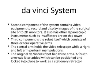 da vinci System
• Second component of the system contains video
equipment to record and display images of the surgical
site onto 2D monitors. It also has other laparoscopic
instruments such as insufflators are on this tower
• Third component is the robot itself which consists of
three or four operative arms
• The central arm holds the video telescope while a right
and left arm perform manipulations.
• The original da Vinci® robot had three arms. A fourth
arm was later added which can be positioned and
locked into place to work as a stationary retractor
 