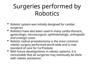 Surgeries performed by
Robotics
• Robotic system was initially designed for cardiac
surgeries
• Robotics have also been used in many cardio-thoracic,
gynecologic, neurosurgical, ophthalmologic, orthopedic
and urologic cases
• Robotic radical prostatectomy is the most common
robotic surgery performed world wide and is now
standard of care for Ca Prostate
• With future developments in robotic systems, it is
conceivable that all surgeries may eventually be done
with robotic assistance
 