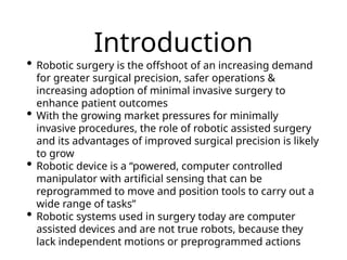 Introduction
• Robotic surgery is the offshoot of an increasing demand
for greater surgical precision, safer operations &
increasing adoption of minimal invasive surgery to
enhance patient outcomes
• With the growing market pressures for minimally
invasive procedures, the role of robotic assisted surgery
and its advantages of improved surgical precision is likely
to grow
• Robotic device is a “powered, computer controlled
manipulator with artificial sensing that can be
reprogrammed to move and position tools to carry out a
wide range of tasks”
• Robotic systems used in surgery today are computer
assisted devices and are not true robots, because they
lack independent motions or preprogrammed actions
 