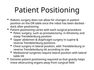 Patient Positioning
• Robotic surgery does not allow for changes in patient
position on the OR table once the robot has been docked -
dock after positioning
• Patient positioning varies with each surgical procedure
• Pelvic surgery, such as prostatectomy, in lithotomy and
steep Trendelenburg position
• Upper abdomen & diaphragm surgery in supine &
reverse Trendelenburg positions
• Chest surgery in lateral position, with Trendelenburg or
reverse Trendelenburg tilt according to site
• Mediastinal surgeries require lateral position with lateral
table tilt
• Extreme patient positioning required so that gravity helps
move obstructing organs away from surgical field
 