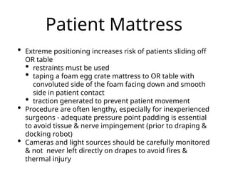 Patient Mattress
• Extreme positioning increases risk of patients sliding off
OR table
• restraints must be used
• taping a foam egg crate mattress to OR table with
convoluted side of the foam facing down and smooth
side in patient contact
• traction generated to prevent patient movement
• Procedure are often lengthy, especially for inexperienced
surgeons - adequate pressure point padding is essential
to avoid tissue & nerve impingement (prior to draping &
docking robot)
• Cameras and light sources should be carefully monitored
& not never left directly on drapes to avoid fires &
thermal injury
 
