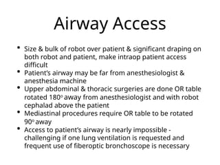 Airway Access
• Size & bulk of robot over patient & significant draping on
both robot and patient, make intraop patient access
difficult
• Patient’s airway may be far from anesthesiologist &
anesthesia machine
• Upper abdominal & thoracic surgeries are done OR table
rotated 180o
away from anesthesiologist and with robot
cephalad above the patient
• Mediastinal procedures require OR table to be rotated
90o
away
• Access to patient’s airway is nearly impossible -
challenging if one lung ventilation is requested and
frequent use of fiberoptic bronchoscope is necessary
 