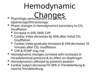 Hemodynamic
Changes
• Physiologic perturbations are similar to
laparoscopy/thoracoscopy
• Phasic changes in hemodynamics secondary to CO2
insufflation
• Increase in SVR, MAP, CVP
• Cardiac index decreases by 50% after initial CO2
insufflation
• Cardiac index gradually increases & SVR decreases 10
minutes after CO2 insufflation
• CVP & PCWP may rise
• Hemodynamic changes correlate with increases in
intraabdominal pressure & its effect on diaphragm
• Hemodynamics affected by patient’s position
• Cardiac output decreases10-30% in Trendelenburg &
reverse Trendelenburg
 
