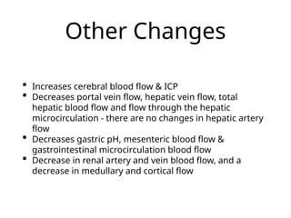 Other Changes
• Increases cerebral blood flow & ICP
• Decreases portal vein flow, hepatic vein flow, total
hepatic blood flow and flow through the hepatic
microcirculation - there are no changes in hepatic artery
flow
• Decreases gastric pH, mesenteric blood flow &
gastrointestinal microcirculation blood flow
• Decrease in renal artery and vein blood flow, and a
decrease in medullary and cortical flow
 