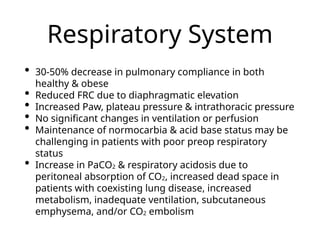Respiratory System
• 30-50% decrease in pulmonary compliance in both
healthy & obese
• Reduced FRC due to diaphragmatic elevation
• Increased Paw, plateau pressure & intrathoracic pressure
• No significant changes in ventilation or perfusion
• Maintenance of normocarbia & acid base status may be
challenging in patients with poor preop respiratory
status
• Increase in PaCO2 & respiratory acidosis due to
peritoneal absorption of CO2, increased dead space in
patients with coexisting lung disease, increased
metabolism, inadequate ventilation, subcutaneous
emphysema, and/or CO2 embolism
 