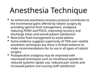 Anesthesia Technique
• An enhanced anesthesia recovery protocol contributes to
the incremental gains offered by robotic surgery by
providing optimal fluid management, analgesia,
reducing PONV and POCD, improving recovery and
discharge times and overall patient satisfaction
• Restrictive fluid management to avoid edema
• Some evidence suggests superiority of TIVA over volatile
anesthetic techniques but there is limited evidence to
make recommendations for its use in all types of robotic
surgery
• Postoperative analgesia may be improved with
neuroaxial techniques such as intrathecal opioids for
reduced systemic opiate use, reduced pain scores and
increased patient and nursing staff satisfaction
 