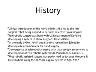 History
•Clinical introduction of the Puma 560 in 1985 led to the first
surgical robot being applied to perform selective brain biopsies
•Telerobotic surgery was born with US Department of Defense
developing a system to allow surgeons treat soldiers
•In the early 1990’s, NASA and Stanford researchers joined to
develop a telemanipulator for hand surgery
•Convergence of telerobotic surgery with laparoscopic surgery led to
development of two robotic systems: da Vinci Robotic and Zeus
•First robotic assisted surgery was performed by Jacques Himpens &
Guy Cardiere using the da Vinci surgical system in April 1997
 