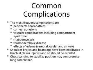 Common
Complications
• The most frequent complications are
• peripheral neuropathies
• corneal abrasions
• vascular complications including compartment
syndrome
• rhabdomyolysis
• thromboembolic disease
• effects of edema (cerebral, ocular and airway)
• Shoulder braces and beanbags have been implicated in
brachial plexus injuries and so should be avoided
• Chest banding to stabilize position may compromise
lung compliance
 