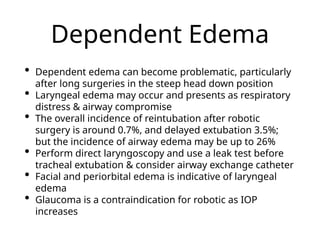 Dependent Edema
• Dependent edema can become problematic, particularly
after long surgeries in the steep head down position
• Laryngeal edema may occur and presents as respiratory
distress & airway compromise
• The overall incidence of reintubation after robotic
surgery is around 0.7%, and delayed extubation 3.5%;
but the incidence of airway edema may be up to 26%
• Perform direct laryngoscopy and use a leak test before
tracheal extubation & consider airway exchange catheter
• Facial and periorbital edema is indicative of laryngeal
edema
• Glaucoma is a contraindication for robotic as IOP
increases
 