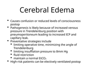 Cerebral Edema
• Causes confusion or reduced levels of consciousness
postop
• Pathogenesis is likely because of increased venous
pressure in Trendelenburg position with
pneumoperitoneum leading to increased ICP and
capillary leak.
• Preventative strategies include
• limiting operative time, minimizing the angle of
Trendelenburg
• limiting insufflation pressure to 8mm Hg
• fluid restriction
• maintain a normal EtCO2
• High-risk patients can be electively ventilated postop
 