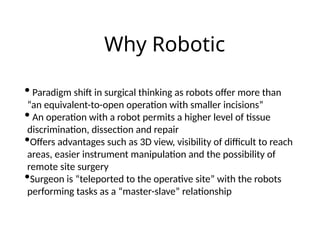 Why Robotic
• Paradigm shift in surgical thinking as robots offer more than
“an equivalent-to-open operation with smaller incisions”
• An operation with a robot permits a higher level of tissue
discrimination, dissection and repair
•Offers advantages such as 3D view, visibility of difficult to reach
areas, easier instrument manipulation and the possibility of
remote site surgery
•Surgeon is “teleported to the operative site” with the robots
performing tasks as a “master-slave” relationship
 