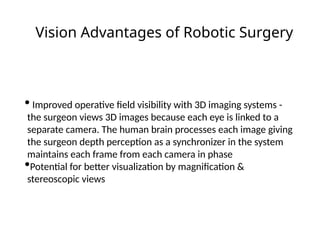 Vision Advantages of Robotic Surgery
• Improved operative field visibility with 3D imaging systems -
the surgeon views 3D images because each eye is linked to a
separate camera. The human brain processes each image giving
the surgeon depth perception as a synchronizer in the system
maintains each frame from each camera in phase
•Potential for better visualization by magnification &
stereoscopic views
 