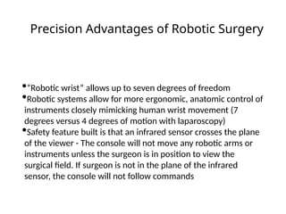 •“Robotic wrist” allows up to seven degrees of freedom
•Robotic systems allow for more ergonomic, anatomic control of
instruments closely mimicking human wrist movement (7
degrees versus 4 degrees of motion with laparoscopy)
•Safety feature built is that an infrared sensor crosses the plane
of the viewer - The console will not move any robotic arms or
instruments unless the surgeon is in position to view the
surgical field. If surgeon is not in the plane of the infrared
sensor, the console will not follow commands
Precision Advantages of Robotic Surgery
 