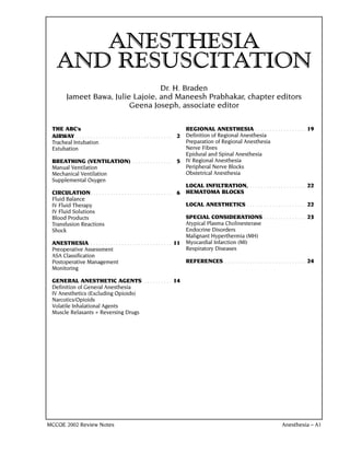 ANESTHESIA
   AND RESUSCITATION
                                    Dr. H. Braden
         Jameet Bawa, Julie Lajoie, and Maneesh Prabhakar, chapter editors
                           Geena Joseph, associate editor

 THE ABC’s                                                                    REGIONAL ANESTHESIA . . . . . . . . . . . . . . . . . .                19
 AIRWAY . . . . . . . . . . . . . . . . . . . . . . . . . . . . . . . . . . 2 Definition of Regional Anesthesia
 Tracheal Intubation                                                          Preparation of Regional Anesthesia
 Extubation                                                                   Nerve Fibres
                                                                              Epidural and Spinal Anesthesia
 BREATHING (VENTILATION) . . . . . . . . . . . . . . 5 IV Regional Anesthesia
 Manual Ventilation                                                           Peripheral Nerve Blocks
 Mechanical Ventilation                                                       Obstetrical Anesthesia
 Supplemental Oxygen
                                                                              LOCAL INFILTRATION, . . . . . . . . . . . . . . . . . . . .            22
 CIRCULATION. . . . . . . . . . . . . . . . . . . . . . . . . . . . . 6 HEMATOMA BLOCKS
 Fluid Balance
 IV Fluid Therapy                                                             LOCAL ANESTHETICS . . . . . . . . . . . . . . . . . . . . .            22
 IV Fluid Solutions
 Blood Products                                                               SPECIAL CONSIDERATIONS . . . . . . . . . . . . . . .                   23
 Transfusion Reactions                                                        Atypical Plasma Cholinesterase
 Shock                                                                        Endocrine Disorders
                                                                              Malignant Hyperthermia (MH)
 ANESTHESIA . . . . . . . . . . . . . . . . . . . . . . . . . . . . . 11 Myocardial Infarction (MI)
 Preoperative Assessment                                                      Respiratory Diseases
 ASA Classification
 Postoperative Management                                                     REFERENCES . . . . . . . . . . . . . . . . . . . . . . . . . . . . .   24
 Monitoring

 GENERAL ANESTHETIC AGENTS. . . . . . . . . . . 14
 Definition of General Anesthesia
 IV Anesthetics (Excluding Opioids)
 Narcotics/Opioids
 Volatile Inhalational Agents
 Muscle Relaxants + Reversing Drugs




MCCQE 2002 Review Notes                                                                                                             Anesthesia – A1
 