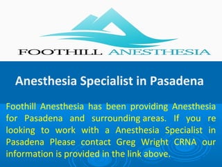 Anesthesia Specialist in Pasadena
Foothill Anesthesia has been providing Anesthesia
for Pasadena and surrounding areas. If you re
looking to work with a Anesthesia Specialist in
Pasadena Please contact Greg Wright CRNA our
information is provided in the link above.
 