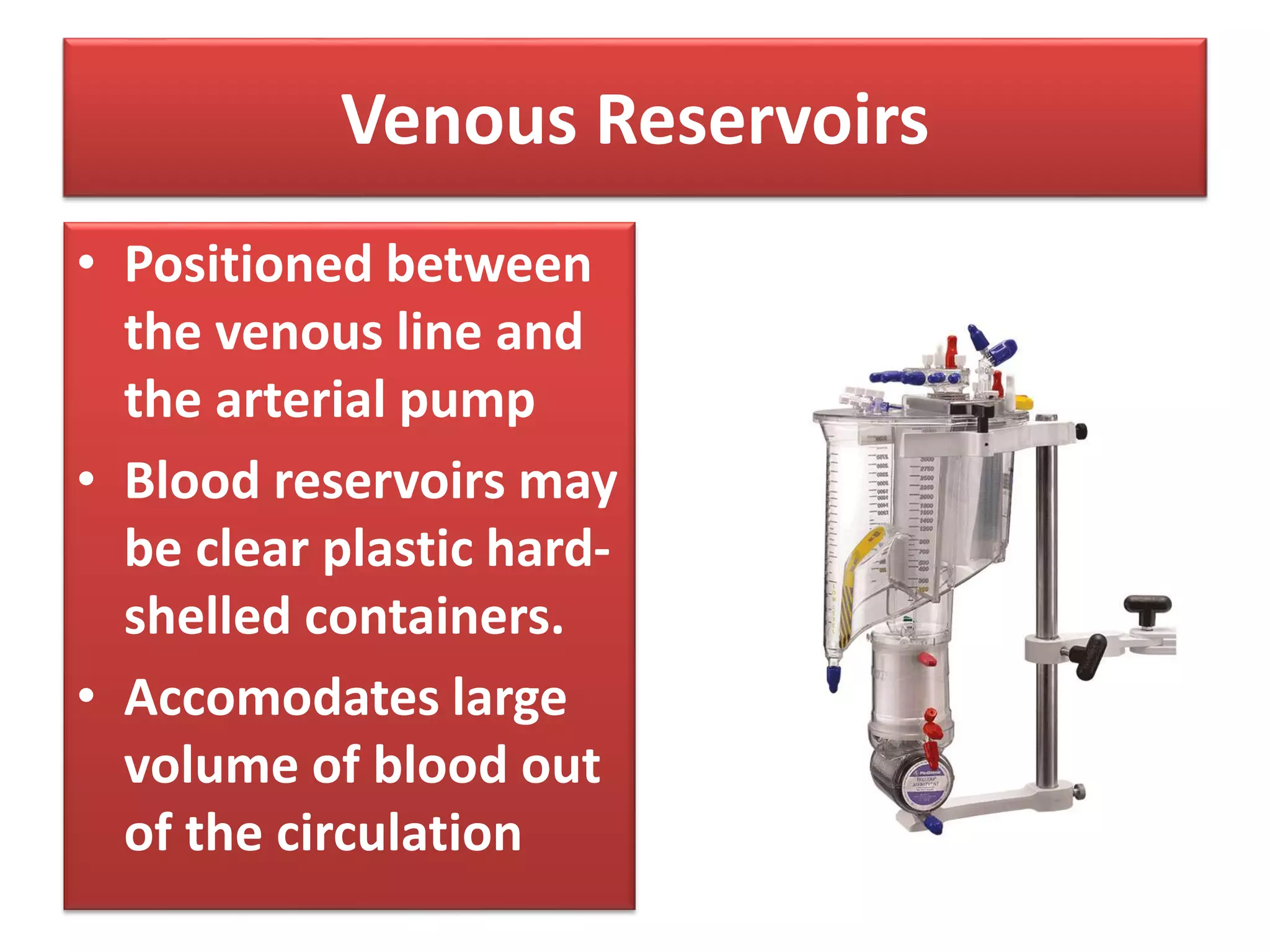 Venous Reservoirs
• Positioned between
the venous line and
the arterial pump
• Blood reservoirs may
be clear plastic hard-
shelled containers.
• Accomodates large
volume of blood out
of the circulation
 