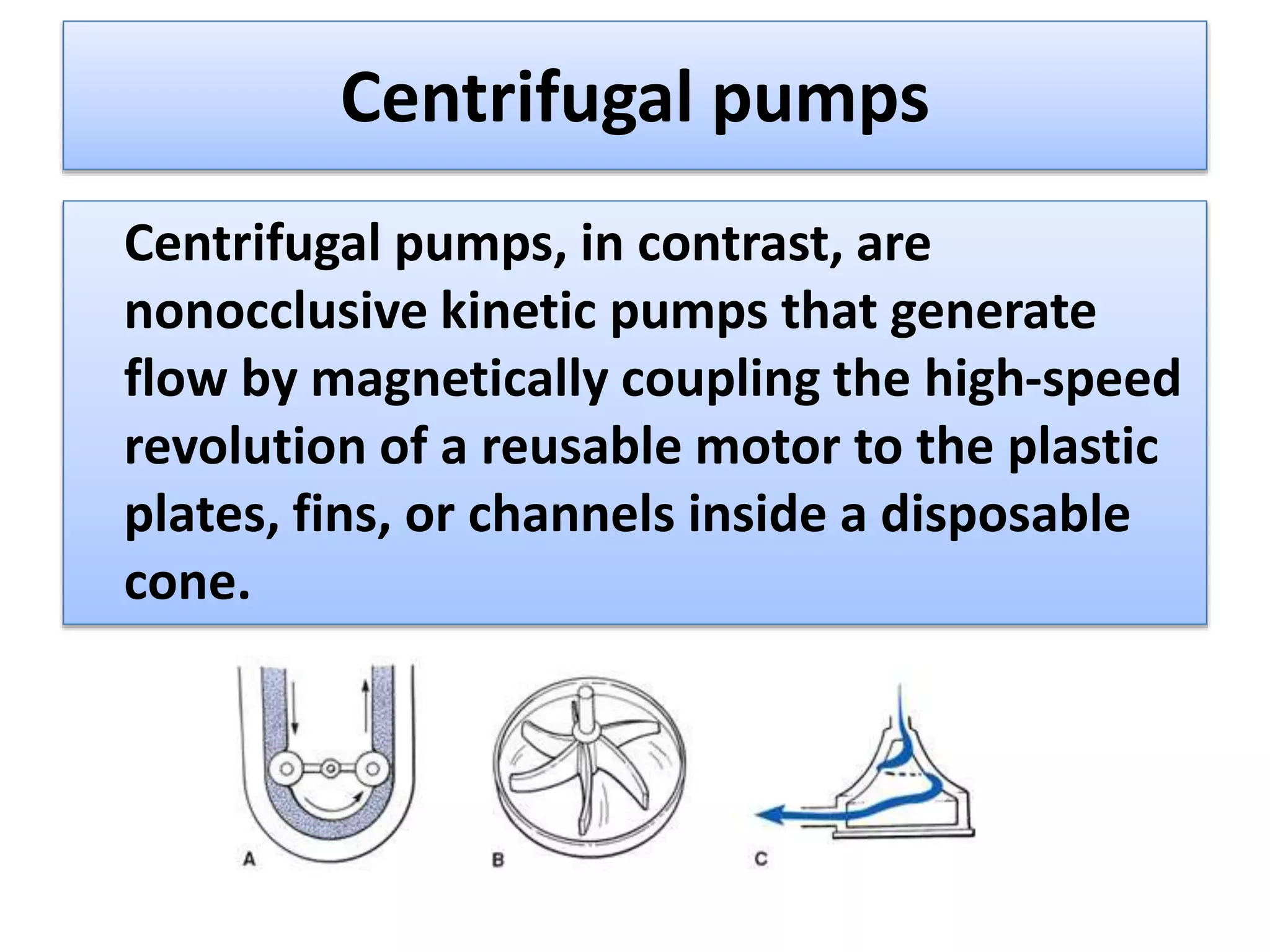 Centrifugal pumps
Centrifugal pumps, in contrast, are
nonocclusive kinetic pumps that generate
flow by magnetically coupling the high-speed
revolution of a reusable motor to the plastic
plates, fins, or channels inside a disposable
cone.
 