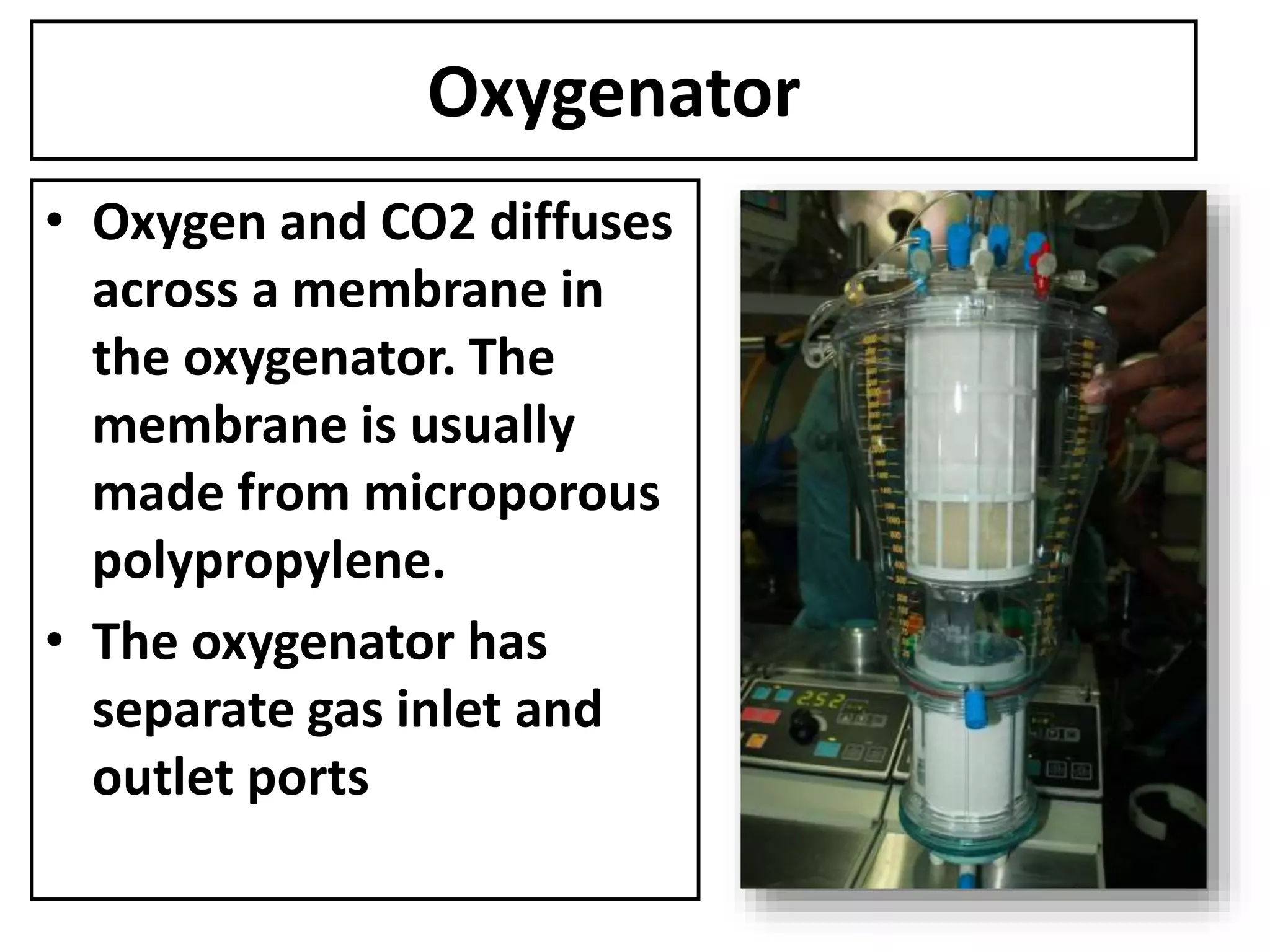 Oxygenator
• Oxygen and CO2 diffuses
across a membrane in
the oxygenator. The
membrane is usually
made from microporous
polypropylene.
• The oxygenator has
separate gas inlet and
outlet ports
 