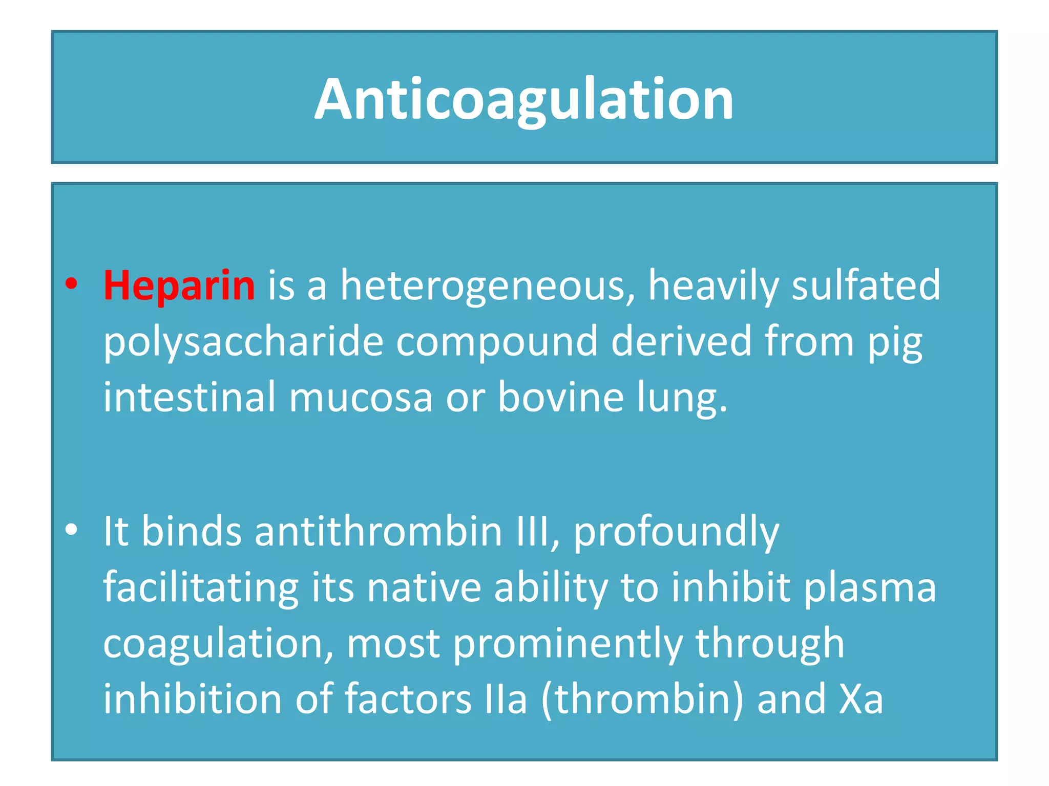 Anticoagulation
• Heparin is a heterogeneous, heavily sulfated
polysaccharide compound derived from pig
intestinal mucosa or bovine lung.
• It binds antithrombin III, profoundly
facilitating its native ability to inhibit plasma
coagulation, most prominently through
inhibition of factors IIa (thrombin) and Xa
 