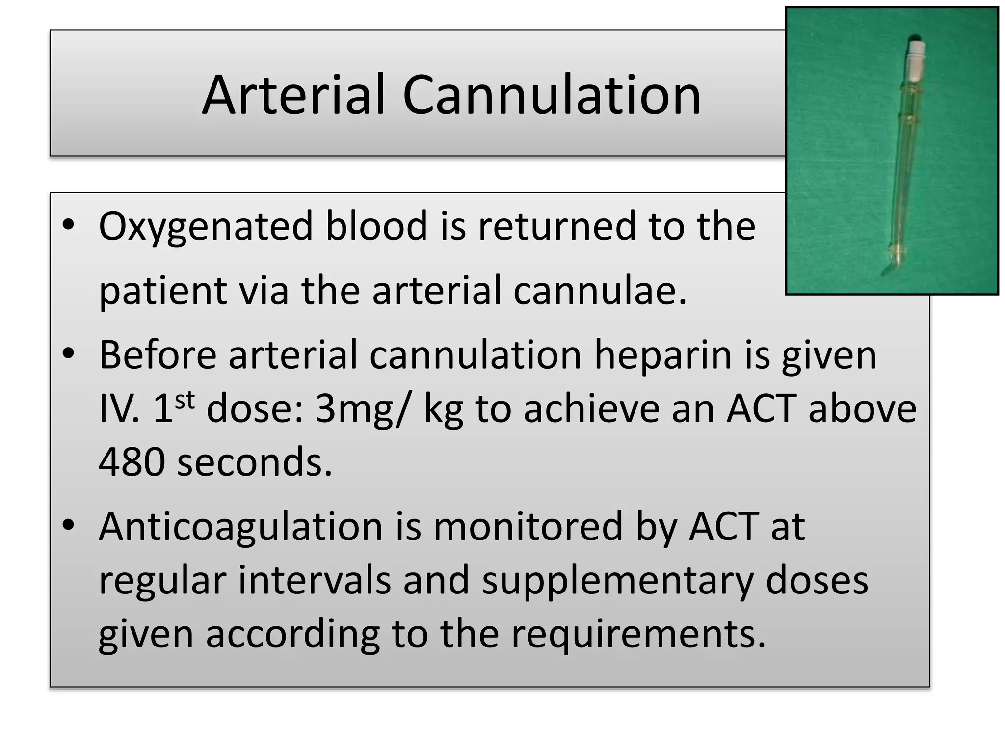 Arterial Cannulation
• Oxygenated blood is returned to the
patient via the arterial cannulae.
• Before arterial cannulation heparin is given
IV. 1st dose: 3mg/ kg to achieve an ACT above
480 seconds.
• Anticoagulation is monitored by ACT at
regular intervals and supplementary doses
given according to the requirements.
 