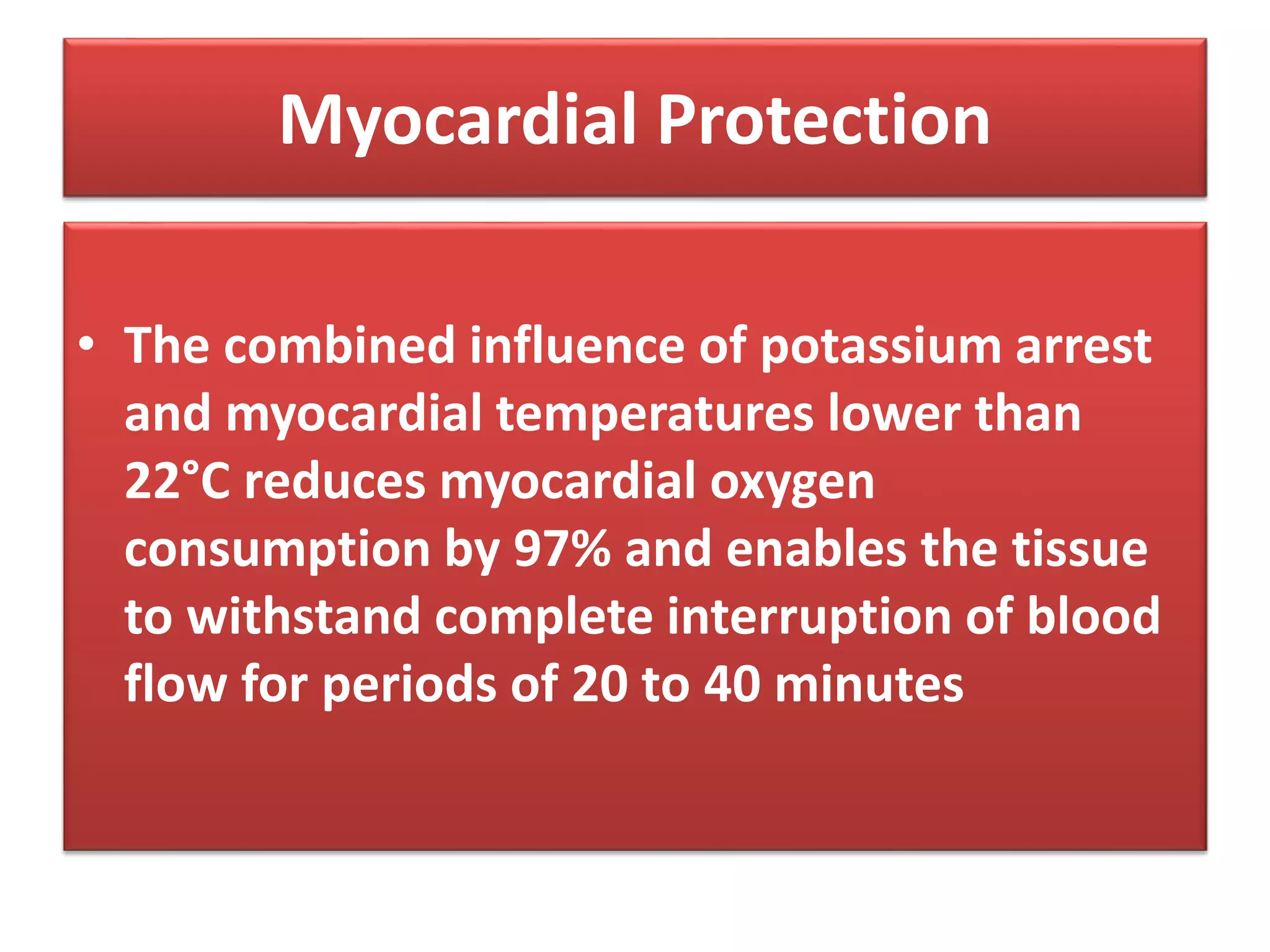 Myocardial Protection
• The combined influence of potassium arrest
and myocardial temperatures lower than
22°C reduces myocardial oxygen
consumption by 97% and enables the tissue
to withstand complete interruption of blood
flow for periods of 20 to 40 minutes
 