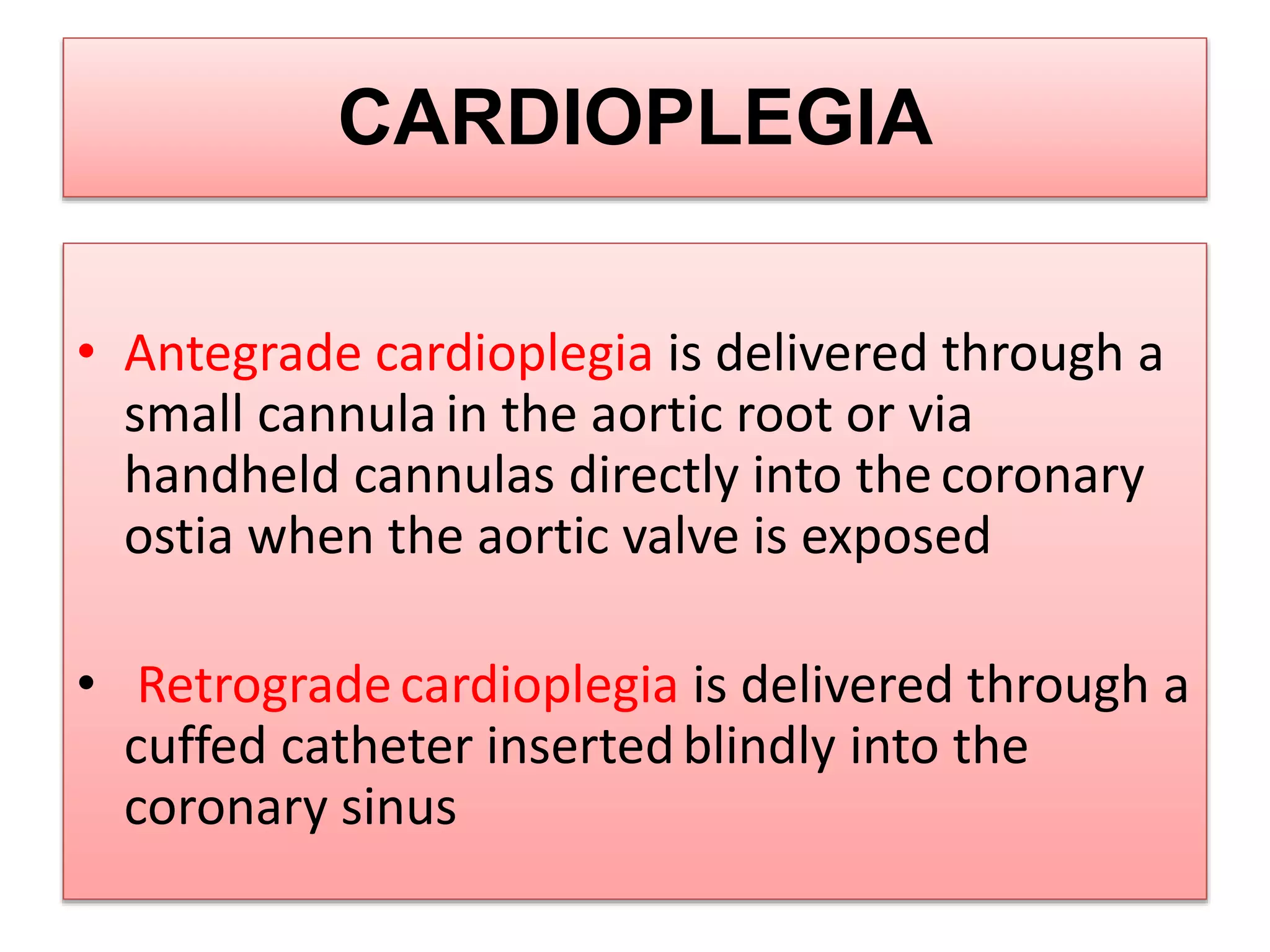 CARDIOPLEGIA
• Antegrade cardioplegia is delivered through a
small cannula in the aortic root or via
handheld cannulas directly into the coronary
ostia when the aortic valve is exposed
• Retrogradecardioplegia is delivered through a
cuffed catheter insertedblindly into the
coronary sinus
 