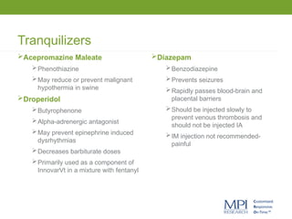 Tranquilizers
Acepromazine Maleate
Phenothiazine
May reduce or prevent malignant
hypothermia in swine
Droperidol
Butyrophenone
Alpha-adrenergic antagonist
May prevent epinephrine induced
dysrhythmias
Decreases barbiturate doses
Primarily used as a component of
InnovarVt in a mixture with fentanyl
Diazepam
Benzodiazepine
Prevents seizures
Rapidly passes blood-brain and
placental barriers
Should be injected slowly to
prevent venous thrombosis and
should not be injected IA
IM injection not recommended-
painful
 