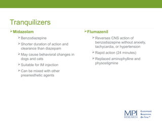Tranquilizers
Midazolam
Benzodiazepine
Shorter duration of action and
clearance than diazepam
May cause behavioral changes in
dogs and cats
Suitable for IM injection
Can be mixed with other
preanesthetic agents
Flumazenil
Reverses CNS action of
benzodiazepine without anxiety,
tachycardia, or hypertension
Rapid action (24 minutes)
Replaced aminophylline and
physostigmine
 