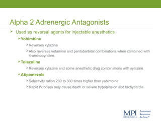 Alpha 2 Adrenergic Antagonists
 Used as reversal agents for injectable anesthetics
Yohimbine
Reverses xylazine
Also reverses ketamine and pentobarbital combinations when combined with
4-aminopyridine.
Tolazoline
Reverses xylazine and some anesthetic drug combinations with xylazine
Atipamezole
Selectivity ration 200 to 300 times higher than yohimbine
Rapid IV doses may cause death or severe hypotension and tachycardia
 