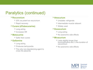 Paralytics (continued)
Rocuronium
 20% as potent as vecuronium
 Rapid recovery
Curare (dTubocurarine)
 Long acting
 Increases HR
Metocurine
 Safer than curare
Gallamine
 Long acting
 Produces tachycardia
 The only non-depolarizing agent to
cross the placenta
Atracurium
 Unstable- refrigerate
 Intermediate muscle relaxant
 Widely used
Doxacurium
 Long acting
 No autonomic side effects
Mivacurium
 Lasts slightly longer than
succinylcholine and ½ the duration of
vecuronium
 No autonomic side effects
 