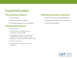 Oxybarbiturates
Phenobarbital Sodium
Long acting
Effective anticonvulsant
Excreted slowly and cumulative
Pentobarbital Sodium
 Short acting
 Initial spike in HR followed by a
decrease in HR and BP
 Prolonged use leads to decreased
systolic BP, stroke volume, pulse
pressure, CO, pH, and BT (shock-like)
 Crosses placenta
 Tranquilizers advised for smooth
recovery
Methohexital Sodium (Brevital)
Ultra short acting (redistribution)
Respiratory failure with overdose
Good for induction
 