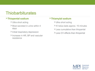 Thiobarbiturates
Thiopental sodium
Ultra short acting
Most secreted in urine within 4
days
Initial respiratory depression
Increase in HR, BP and vascular
resistance
Thiamylal sodium
Ultra short acting
IV bolus lasts approx. 15 minutes
Less cumulative than thiopental
Less CV effects than thiopental
 