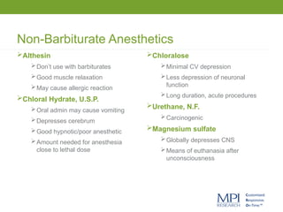 Non-Barbiturate Anesthetics
Chloralose
Minimal CV depression
Less depression of neuronal
function
Long duration, acute procedures
Urethane, N.F.
Carcinogenic
Magnesium sulfate
Globally depresses CNS
Means of euthanasia after
unconsciousness
Althesin
Don’t use with barbiturates
Good muscle relaxation
May cause allergic reaction
Chloral Hydrate, U.S.P.
Oral admin may cause vomiting
Depresses cerebrum
Good hypnotic/poor anesthetic
Amount needed for anesthesia
close to lethal dose
 