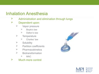 Inhalation Anesthesia
 Administration and elimination through lungs
 Dependent upon:
 Vapor pressure
 Boyle’s law
 Dalton’s law
 Temperature
 Charles’ law
 Solubility
 Partition coefficients
 Pharmacokinetics
 Biotransformation
 MAC
 Much more control
 