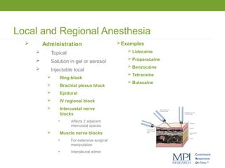 Local and Regional Anesthesia
 Administration
 Topical
 Solution in gel or aerosol
 Injectable local
 Ring block
 Brachial plexus block
 Epidural
 IV regional block
 Intercostal nerve
blocks
• Affects 2 adjacent
intercostal spaces
 Muscle nerve blocks
• For extensive surgical
manipulation
• Interpleural admin
Examples
 Lidocaine
 Proparacaine
 Benzocaine
 Tetracaine
 Butacaine
 