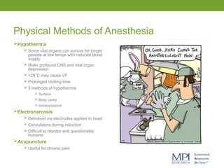 Physical Methods of Anesthesia
Hypothermia
 Some vital organs can survive for longer
periods at low temps with reduced blood
supply
 Risks profound CNS and vital organ
depression
 <28°C may cause VF
 Prolonged clotting time
 3 methods of hypothermia
 Surface
 Body cavity
 extracorporeal
Electronarcosis
 Delivered via electrodes applied to head
 Convulsions during induction
 Difficult to monitor and questionably
humane
Acupuncture
 Useful for chronic pain
 