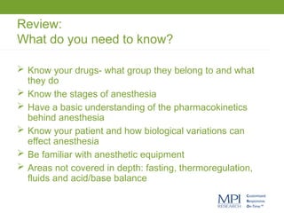 Review:
What do you need to know?
 Know your drugs- what group they belong to and what
they do
 Know the stages of anesthesia
 Have a basic understanding of the pharmacokinetics
behind anesthesia
 Know your patient and how biological variations can
effect anesthesia
 Be familiar with anesthetic equipment
 Areas not covered in depth: fasting, thermoregulation,
fluids and acid/base balance
 