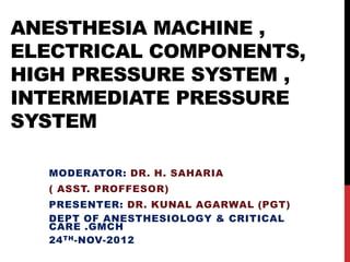 ANESTHESIA MACHINE ,
ELECTRICAL COMPONENTS,
HIGH PRESSURE SYSTEM ,
INTERMEDIATE PRESSURE
SYSTEM

  MODERATOR: DR. H. SAHARIA
  ( ASST. PROFFESOR)
  PRESENTER: DR. KUNAL AGARWAL (PGT)
  DEPT OF ANESTHESIOLOGY & CRITICAL
  CARE .GMCH
  24 TH -NOV-2012
 